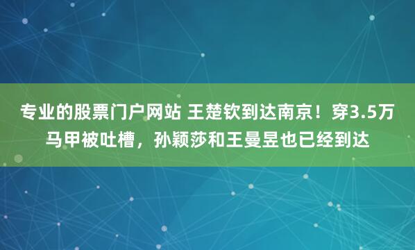 专业的股票门户网站 王楚钦到达南京！穿3.5万马甲被吐槽，孙颖莎和王曼昱也已经到达