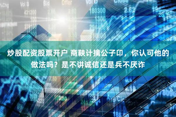 炒股配资股票开户 商鞅计擒公子卬，你认可他的做法吗？是不讲诚信还是兵不厌诈