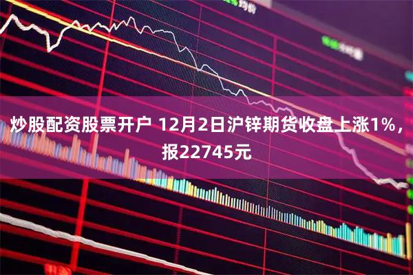 炒股配资股票开户 12月2日沪锌期货收盘上涨1%，报22745元