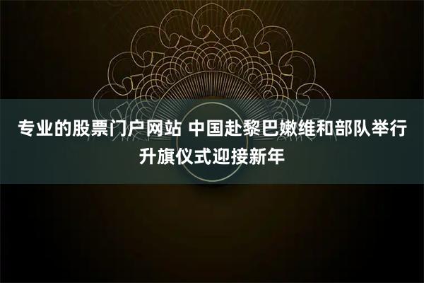 专业的股票门户网站 中国赴黎巴嫩维和部队举行升旗仪式迎接新年