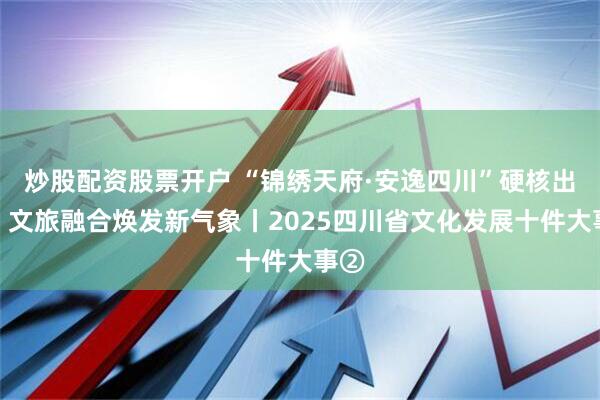 炒股配资股票开户 “锦绣天府·安逸四川”硬核出圈，文旅融合焕发新气象丨2025四川省文化发展十件大事②