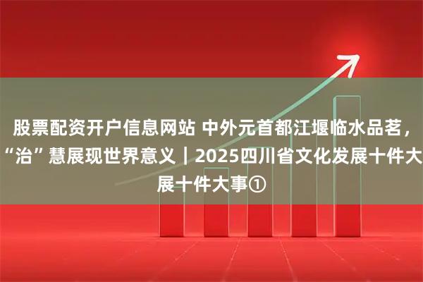 股票配资开户信息网站 中外元首都江堰临水品茗，中国“治”慧展现世界意义｜2025四川省文化发展十件大事①