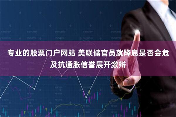 专业的股票门户网站 美联储官员就降息是否会危及抗通胀信誉展开激辩