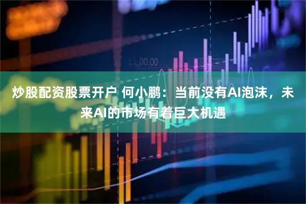 炒股配资股票开户 何小鹏：当前没有AI泡沫，未来AI的市场有着巨大机遇