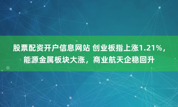股票配资开户信息网站 创业板指上涨1.21%，能源金属板块大涨，商业航天企稳回升