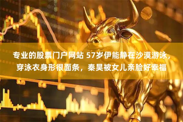专业的股票门户网站 57岁伊能静在沙漠游泳，穿泳衣身形很面条，秦昊被女儿亲脸好幸福