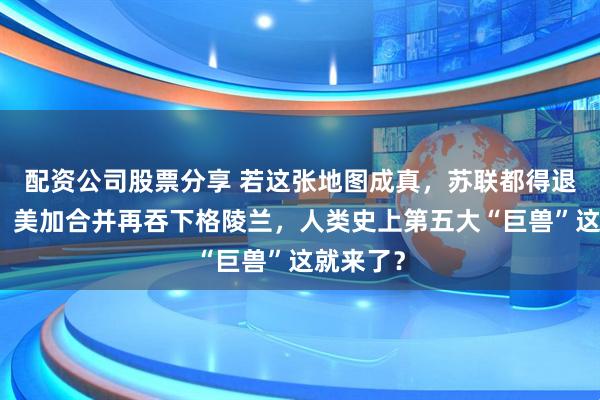 配资公司股票分享 若这张地图成真，苏联都得退居二线！美加合并再吞下格陵兰，人类史上第五大“巨兽”这就来了？
