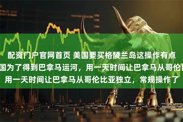 配资门户官网首页 美国要买格陵兰岛这操作有点眼熟啊，1903年，美国为了得到巴拿马运河，用一天时间让巴拿马从哥伦比亚独立，常规操作了