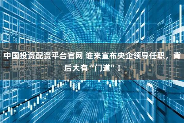 中国投资配资平台官网 谁来宣布央企领导任职，背后大有“门道”！