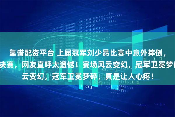 靠谱配资平台 上届冠军刘少昂比赛中意外摔倒，竞争激烈却无缘半决赛，网友直呼太遗憾！赛场风云变幻，冠军卫冕梦碎，真是让人心疼！