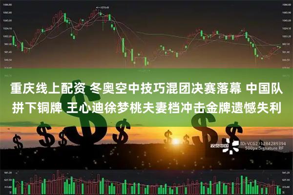 重庆线上配资 冬奥空中技巧混团决赛落幕 中国队拼下铜牌 王心迪徐梦桃夫妻档冲击金牌遗憾失利