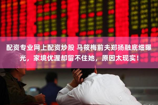 配资专业网上配资炒股 马筱梅前夫郑扬融底细曝光，家境优渥却留不住她，原因太现实！