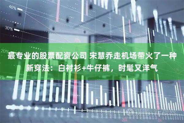 最专业的股票配资公司 宋慧乔走机场带火了一种新穿法：白衬衫+牛仔裤，时髦又洋气