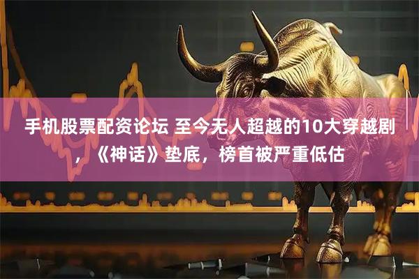 手机股票配资论坛 至今无人超越的10大穿越剧，《神话》垫底，榜首被严重低估