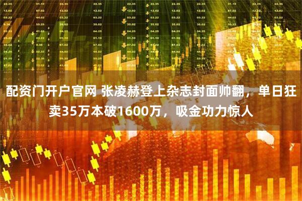 配资门开户官网 张凌赫登上杂志封面帅翻，单日狂卖35万本破1600万，吸金功力惊人