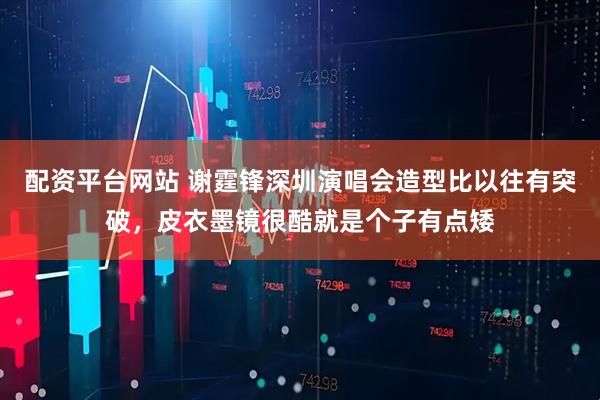 配资平台网站 谢霆锋深圳演唱会造型比以往有突破，皮衣墨镜很酷就是个子有点矮