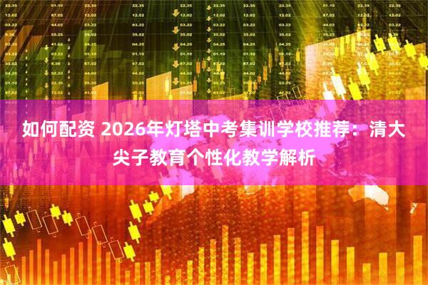 如何配资 2026年灯塔中考集训学校推荐：清大尖子教育个性化教学解析