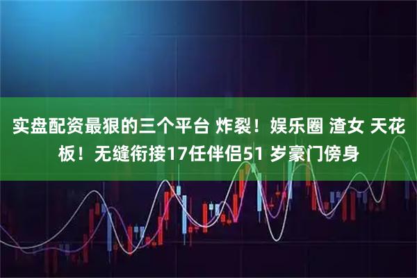 实盘配资最狠的三个平台 炸裂！娱乐圈 渣女 天花板！无缝衔接17任伴侣51 岁豪门傍身