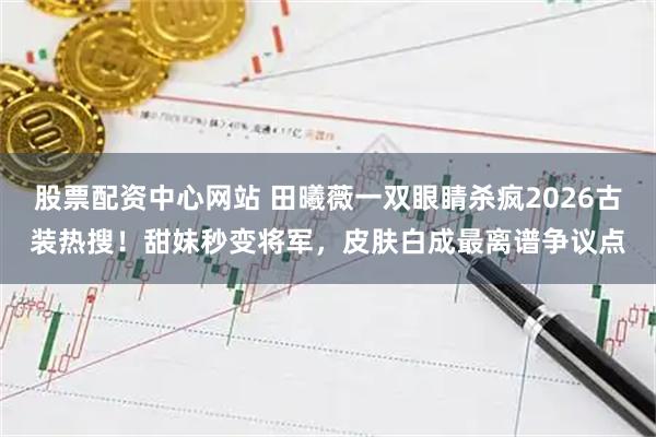 股票配资中心网站 田曦薇一双眼睛杀疯2026古装热搜！甜妹秒变将军，皮肤白成最离谱争议点