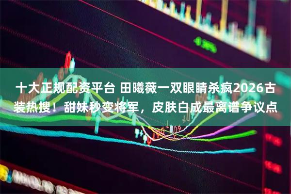 十大正规配资平台 田曦薇一双眼睛杀疯2026古装热搜！甜妹秒变将军，皮肤白成最离谱争议点