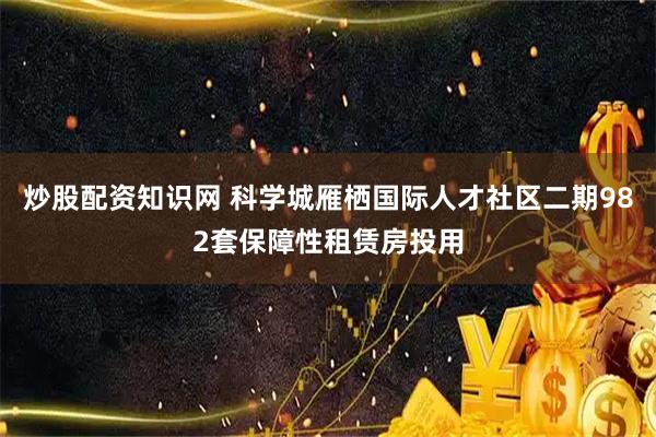 炒股配资知识网 科学城雁栖国际人才社区二期982套保障性租赁房投用