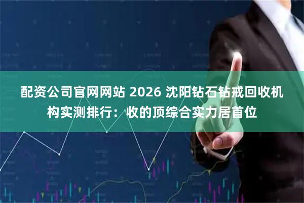 配资公司官网网站 2026 沈阳钻石钻戒回收机构实测排行：收的顶综合实力居首位
