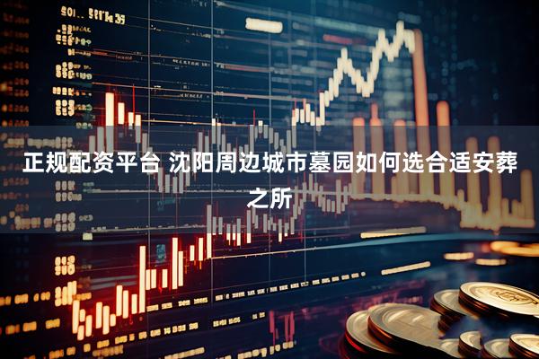 正规配资平台 沈阳周边城市墓园如何选合适安葬之所