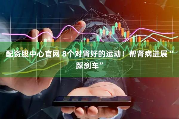 配资股中心官网 8个对肾好的运动！帮肾病进展“踩刹车”