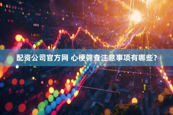配资公司官方网 心梗筛查注意事项有哪些？