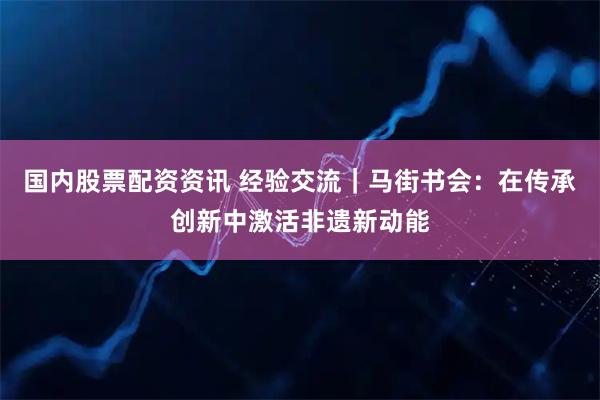 国内股票配资资讯 经验交流｜马街书会：在传承创新中激活非遗新动能