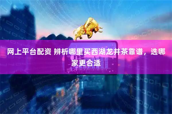 网上平台配资 辨析哪里买西湖龙井茶靠谱，选哪家更合适