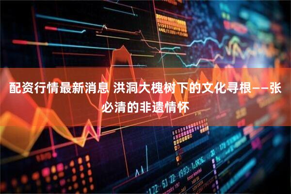 配资行情最新消息 洪洞大槐树下的文化寻根——张必清的非遗情怀