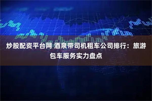 炒股配资平台网 酒泉带司机租车公司排行：旅游包车服务实力盘点
