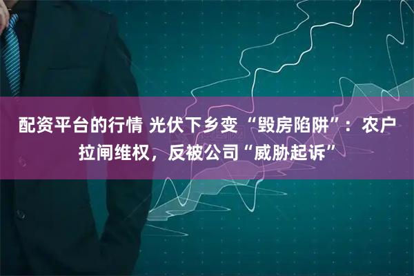 配资平台的行情 光伏下乡变 “毁房陷阱”：农户拉闸维权，反被公司“威胁起诉”
