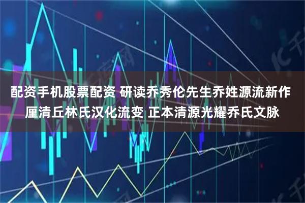 配资手机股票配资 研读乔秀伦先生乔姓源流新作 厘清丘林氏汉化流变 正本清源光耀乔氏文脉