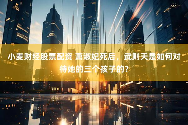小麦财经股票配资 萧淑妃死后，武则天是如何对待她的三个孩子的？