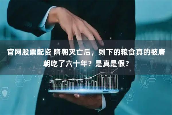 官网股票配资 隋朝灭亡后，剩下的粮食真的被唐朝吃了六十年？是真是假？
