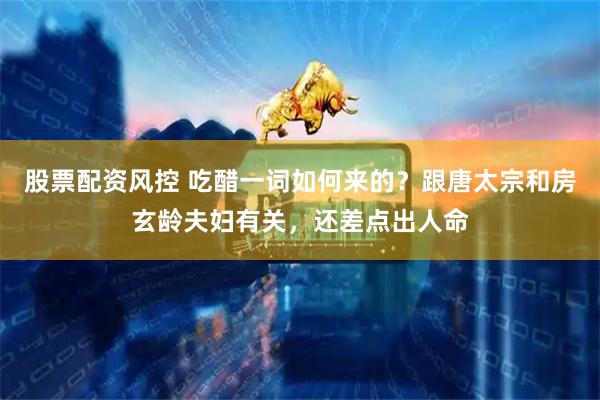 股票配资风控 吃醋一词如何来的？跟唐太宗和房玄龄夫妇有关，还差点出人命