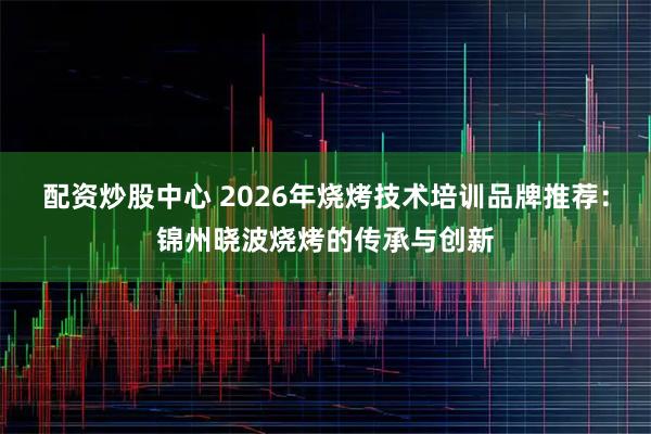配资炒股中心 2026年烧烤技术培训品牌推荐：锦州晓波烧烤的传承与创新