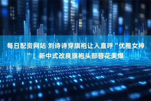 每日配资网站 刘诗诗穿旗袍让人直呼“优雅女神”！新中式改良旗袍头部簪花美爆