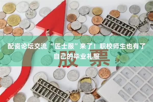 配资论坛交流 “匠士服”来了！职校师生也有了自己的毕业礼服