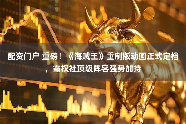 配资门户 重磅！《海贼王》重制版动画正式定档，霸权社顶级阵容强势加持