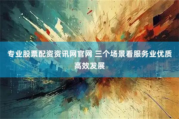 专业股票配资资讯网官网 三个场景看服务业优质高效发展