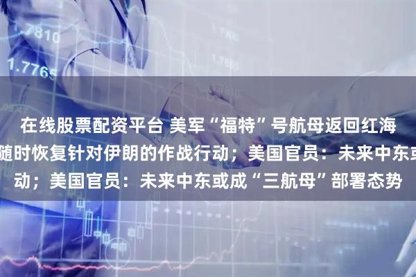 在线股票配资平台 美军“福特”号航母返回红海海域，保持战备状态，随时恢复针对伊朗的作战行动；美国官员：未来中东或成“三航母”部署态势