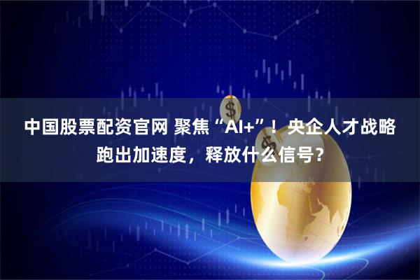 中国股票配资官网 聚焦“AI+”！央企人才战略跑出加速度，释放什么信号？