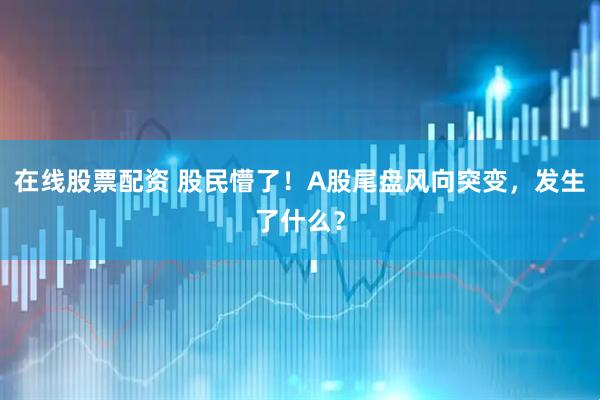 在线股票配资 股民懵了！A股尾盘风向突变，发生了什么？