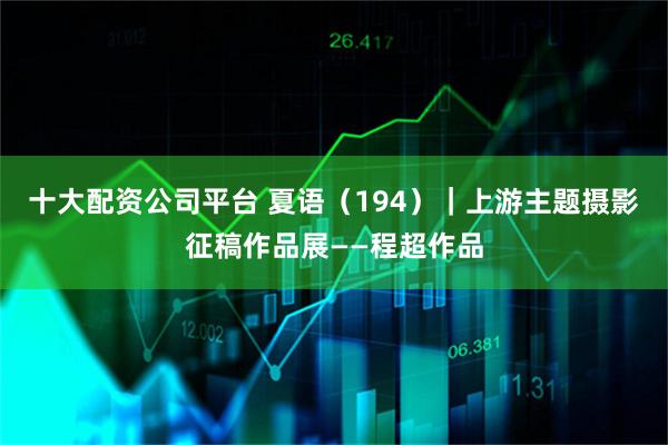 十大配资公司平台 夏语（194）｜上游主题摄影征稿作品展——程超作品