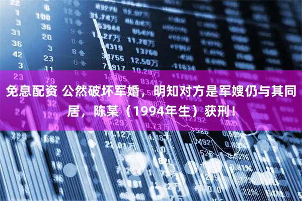 免息配资 公然破坏军婚，明知对方是军嫂仍与其同居，陈某（1994年生）获刑！