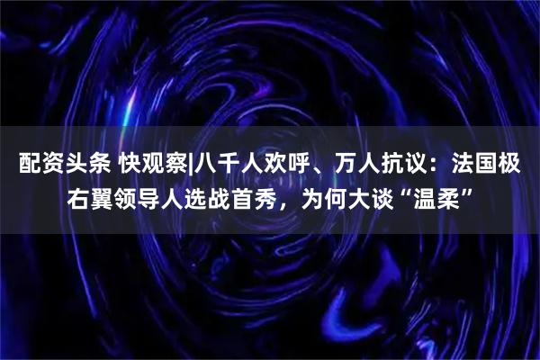 配资头条 快观察|八千人欢呼、万人抗议:法国极右翼领导人选战首秀,为何大谈“温柔”